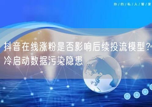 抖音在线涨粉是否影响后续投流模型?冷启动数据污染隐患