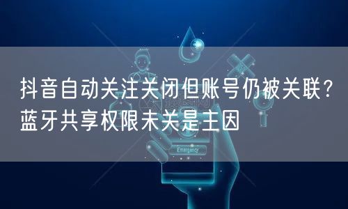 抖音自动关注关闭但账号仍被关联？蓝牙共享权限未关是主因