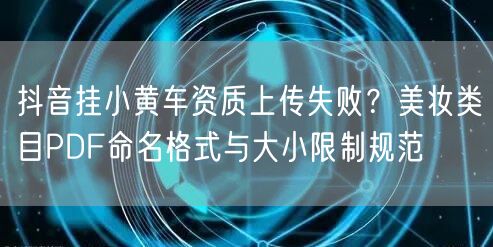 抖音挂小黄车资质上传失败？美妆类目PDF命名格式与大小限制规范