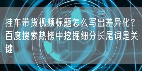 挂车带货视频标题怎么写出差异化？百度搜索热榜中挖掘细分长尾词是关键