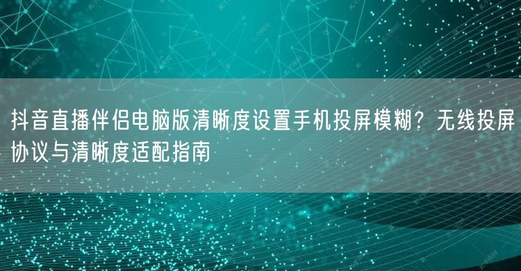 抖音直播伴侣电脑版清晰度设置手机投屏模糊？无线投屏协议与清晰度适配指南