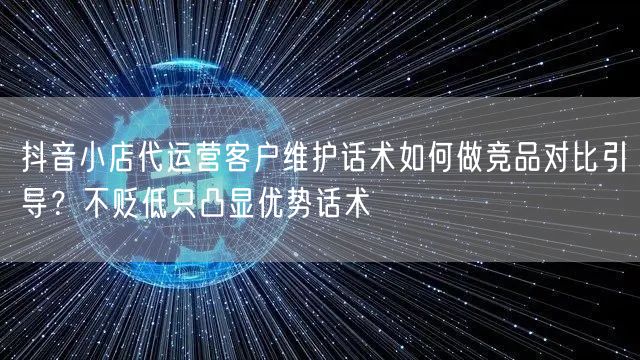 抖音小店代运营客户维护话术如何做竞品对比引导?不贬低只凸显优势话术
