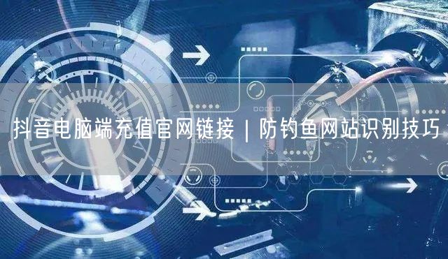 抖音电脑端充值官网链接|防钓鱼网站识别技巧