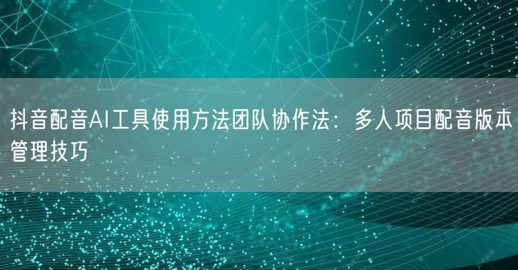 抖音配音AI工具使用方法团队协作法:多人项目配音版本管理技巧