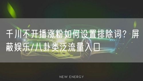 千川不开播涨粉如何设置排除词?屏蔽娱乐/八卦类泛流量入口