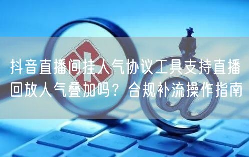 抖音直播间挂人气协议工具支持直播回放人气叠加吗?合规补流操作指南