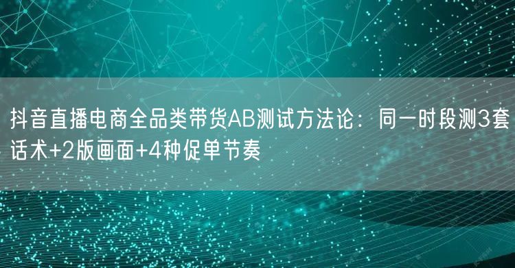 抖音直播电商全品类带货AB测试方法论：同一时段测3套话术+2版画面+4种促单节奏
