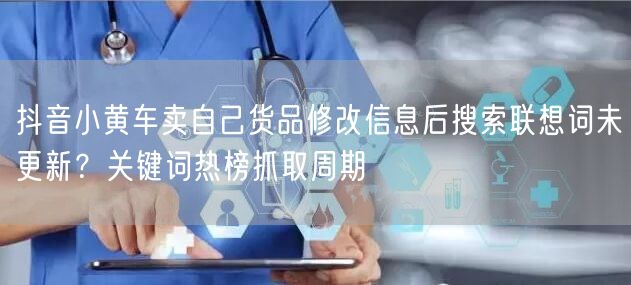 抖音小黄车卖自己货品修改信息后搜索联想词未更新?关键词热榜抓取周期