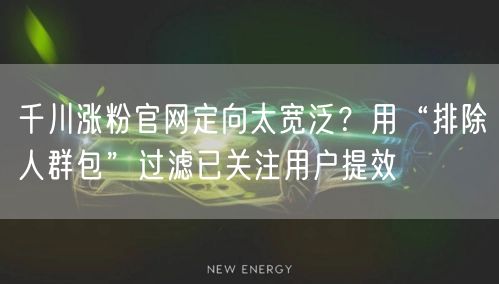 千川涨粉官网定向太宽泛?用“排除人群包”过滤已关注用户提效