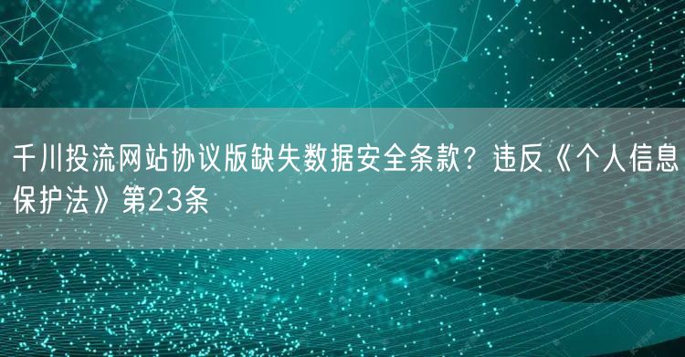 千川投流网站协议版缺失数据安全条款？违反《个人信息保护法》第23条