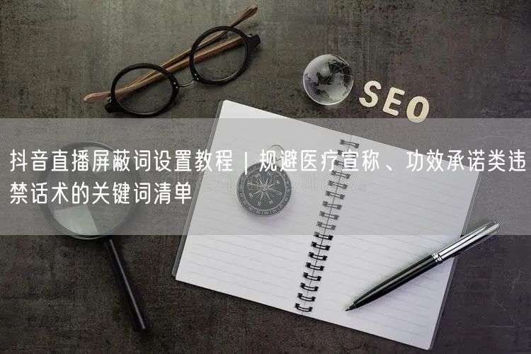 抖音直播屏蔽词设置教程|规避医疗宣称、功效承诺类违禁话术的关键词清单