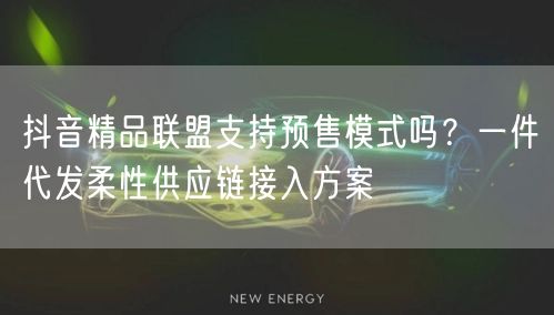 抖音精品联盟支持预售模式吗？一件代发柔性供应链接入方案