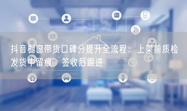 抖音橱窗带货口碑分提升全流程:上架前质检→发货中留痕→签收后跟进