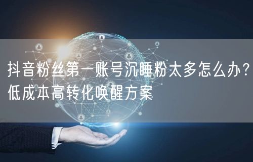 抖音粉丝第一账号沉睡粉太多怎么办?低成本高转化唤醒方案