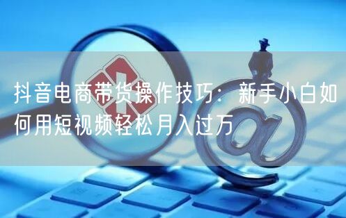 抖音电商带货操作技巧：新手小白如何用短视频轻松月入过万