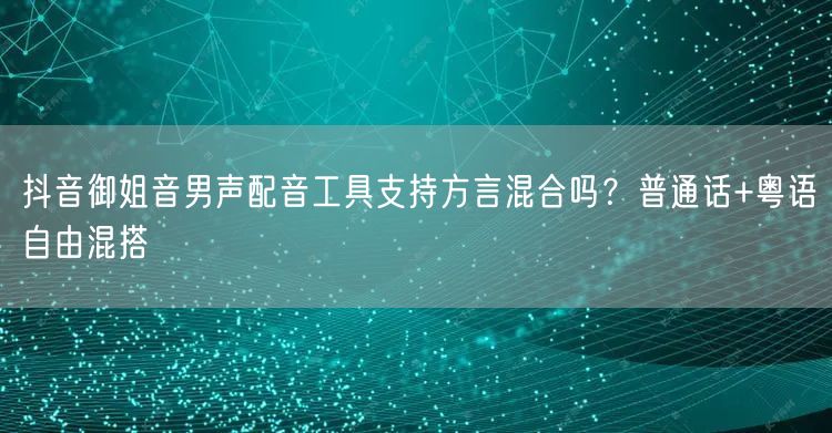 抖音御姐音男声配音工具支持方言混合吗?普通话+粤语自由混搭