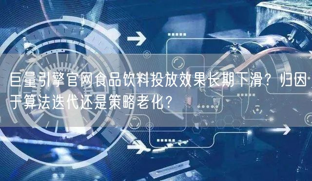 巨量引擎官网食品饮料投放效果长期下滑？归因于算法迭代还是策略老化？