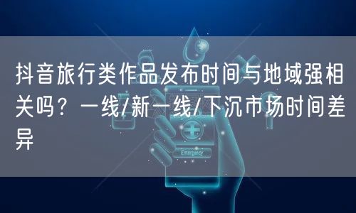 抖音旅行类作品发布时间与地域强相关吗?一线/新一线/下沉市场时间差异