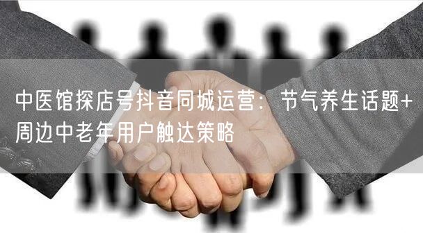 中医馆探店号抖音同城运营:节气养生话题+周边中老年用户触达策略