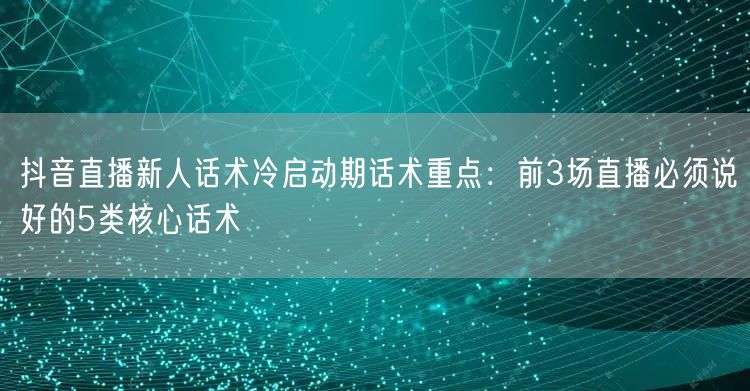 抖音直播新人话术冷启动期话术重点：前3场直播必须说好的5类核心话术