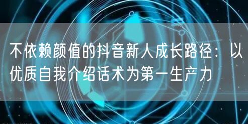不依赖颜值的抖音新人成长路径：以优质自我介绍话术为第一生产力