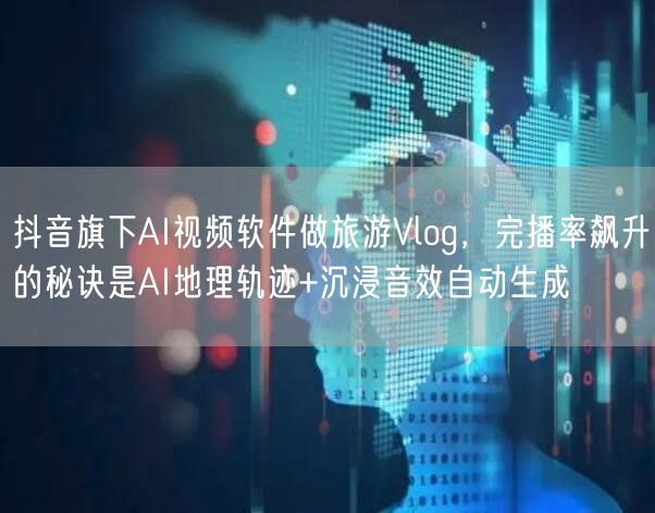 抖音旗下AI视频软件做旅游Vlog，完播率飙升的秘诀是AI地理轨迹+沉浸音效自动