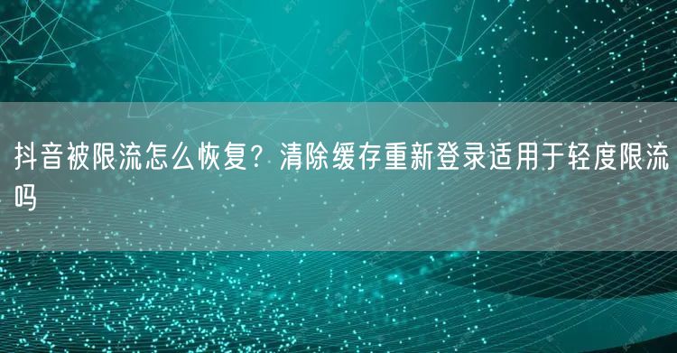 抖音被限流怎么恢复？清除缓存重新登录适用于轻度限流吗