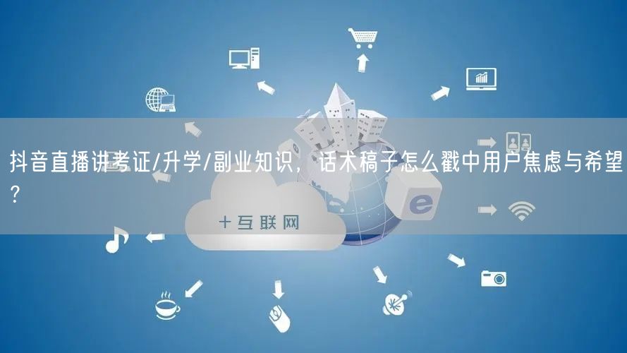 抖音直播讲考证/升学/副业知识，话术稿子怎么戳中用户焦虑与希望？