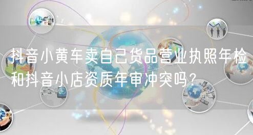 抖音小黄车卖自己货品营业执照年检和抖音小店资质年审冲突吗？