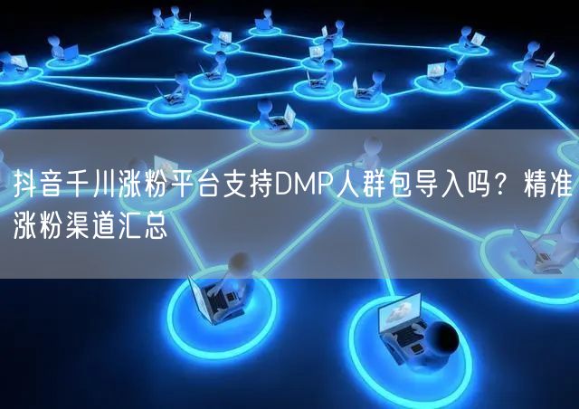 抖音千川涨粉平台支持DMP人群包导入吗?精准涨粉渠道汇总