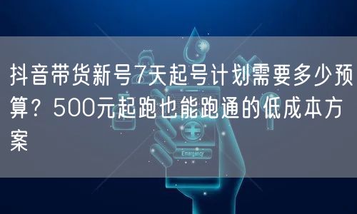 抖音带货新号7天起号计划需要多少预算?500元起跑也能跑通的低成本方案