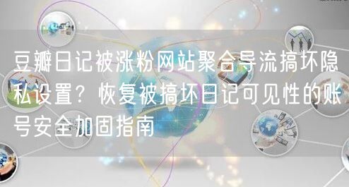 豆瓣日记被涨粉网站聚合导流搞坏隐私设置?恢复被搞坏日记可见性的账号安全加固指南