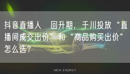 抖音直播人気回升期,千川投放“直播间成交出价”和“商品购买出价”怎么选?
