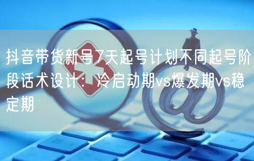抖音带货新号7天起号计划不同起号阶段话术设计:冷启动期vs爆发期vs稳定期