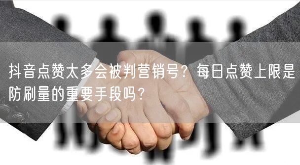 抖音点赞太多会被判营销号?每日点赞上限是防刷量的重要手段吗?