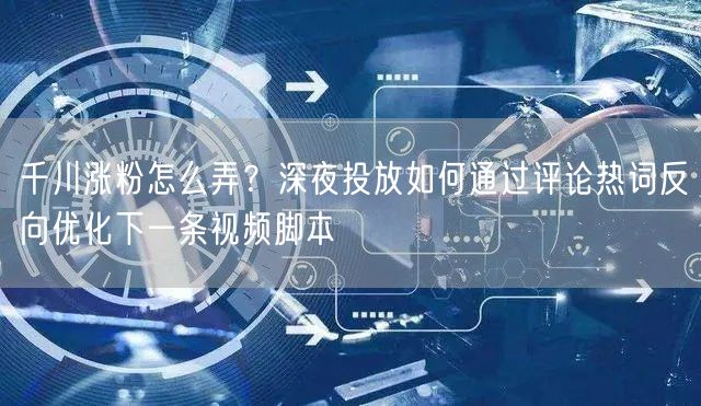 千川涨粉怎么弄？深夜投放如何通过评论热词反向优化下一条视频脚本