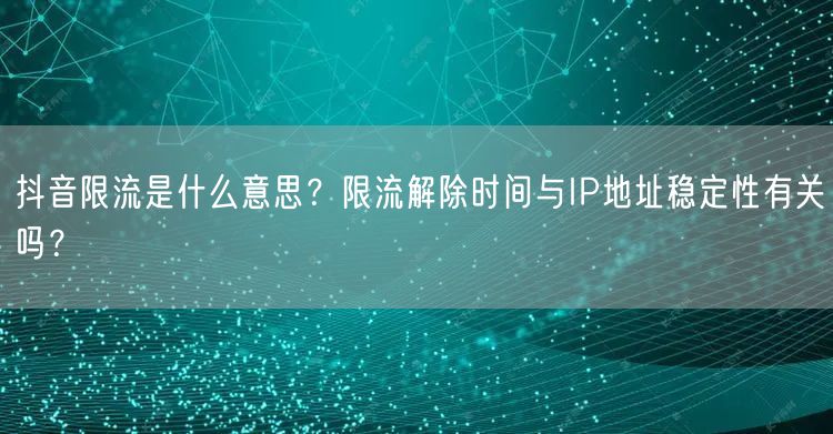 抖音限流是什么意思?限流解除时间与IP地址稳定性有关吗?