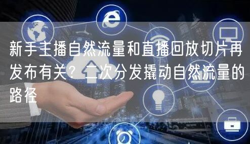 新手主播自然流量和直播回放切片再发布有关？二次分发撬动自然流量的路径