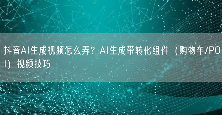 抖音AI生成视频怎么弄？AI生成带转化组件（购物车/POI）视频技巧