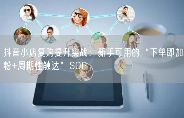抖音小店复购提升实战：新手可用的“下单即加粉+周期性触达”SOP