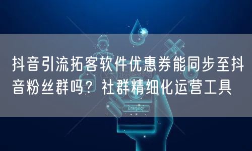 抖音引流拓客软件优惠券能同步至抖音粉丝群吗？社群精细化运营工具