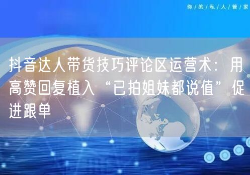 抖音达人带货技巧评论区运营术：用高赞回复植入“已拍姐妹都说值”促进跟单