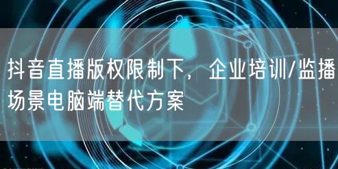 抖音直播版权限制下，企业培训/监播场景电脑端替代方案