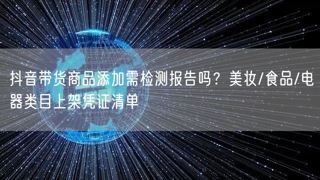抖音带货商品添加需检测报告吗？美妆/食品/电器类目上架凭证清单