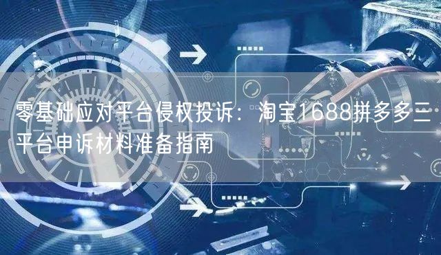 零基础应对平台侵权投诉：淘宝1688拼多多三平台申诉材料准备指南