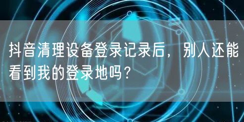 抖音清理设备登录记录后，别人还能看到我的登录地吗？