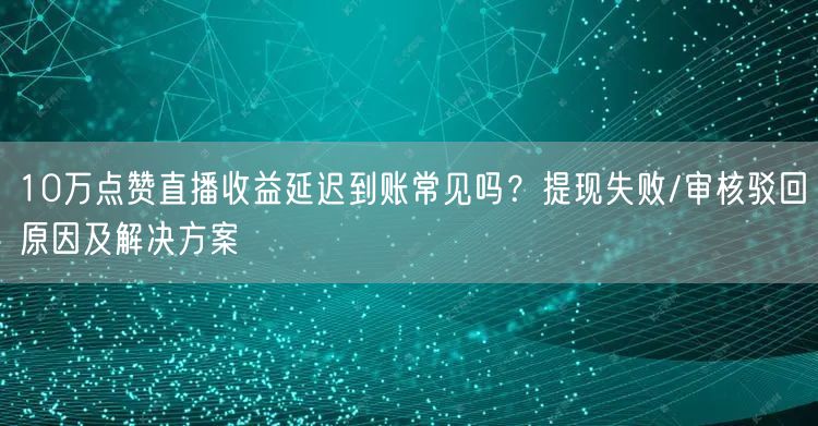 10万点赞直播收益延迟到账常见吗？提现失败/审核驳回原因及解决方案