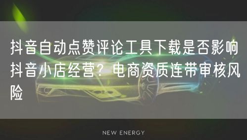 抖音自动点赞评论工具下载是否影响抖音小店经营？电商资质连带审核风险