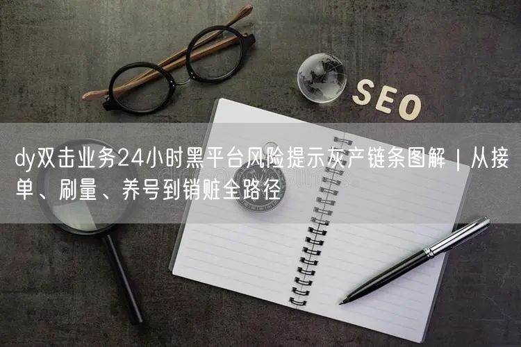 dy双击业务24小时黑平台风险提示灰产链条图解｜从接单、刷量、养号到销赃全路径