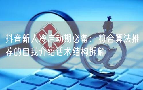 抖音新人冷启动期必备：符合算法推荐的自我介绍话术结构拆解